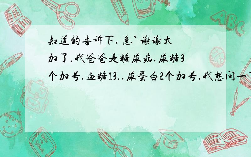 知道的告诉下, 急` 谢谢大加了.我爸爸是糖尿病,尿糖3个加号,血糖13.,尿蛋白2个加号,我想问一下现在的病情严重么?