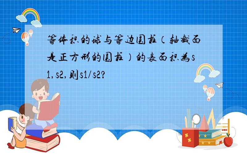 等体积的球与等边圆柱（轴截面是正方形的圆柱）的表面积为s1,s2,则s1/s2?