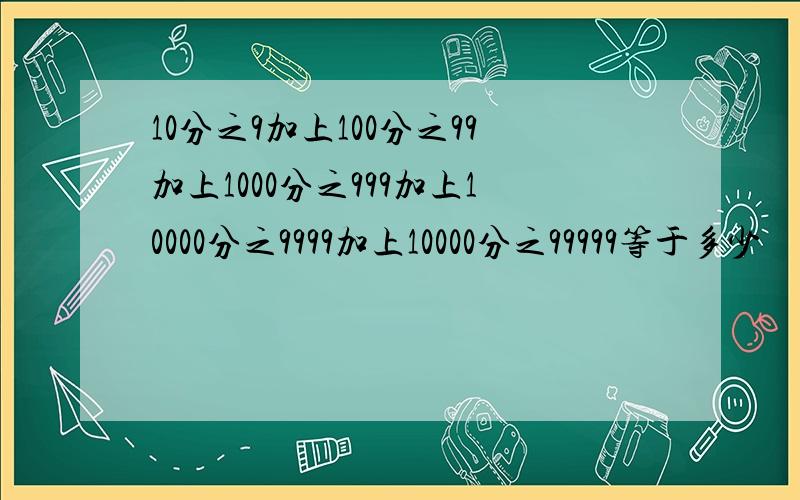 10分之9加上100分之99加上1000分之999加上10000分之9999加上10000分之99999等于多少