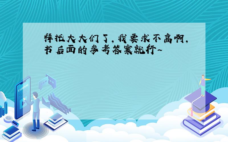 拜托大大们了,我要求不高啊,书后面的参考答案就行~