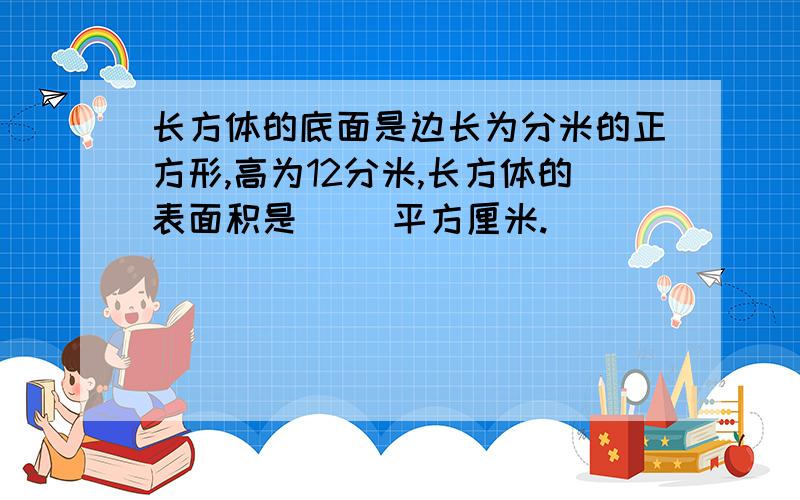 长方体的底面是边长为分米的正方形,高为12分米,长方体的表面积是（ ）平方厘米.