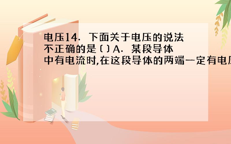 电压14．下面关于电压的说法不正确的是〔 〕A．某段导体中有电流时,在这段导体的两端一定有电压B．在一段电路的两端如果有