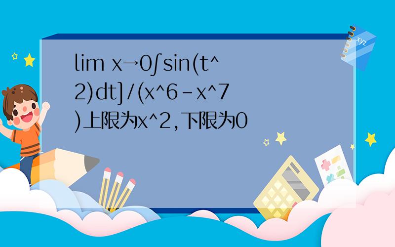 lim x→0∫sin(t^2)dt]/(x^6-x^7)上限为x^2,下限为0