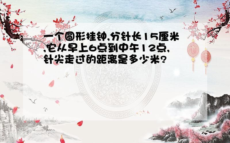 一个圆形挂钟,分针长15厘米,它从早上6点到中午12点,针尖走过的距离是多少米?