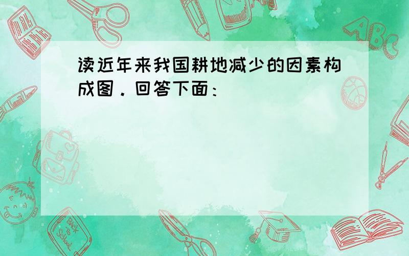 读近年来我国耕地减少的因素构成图。回答下面：