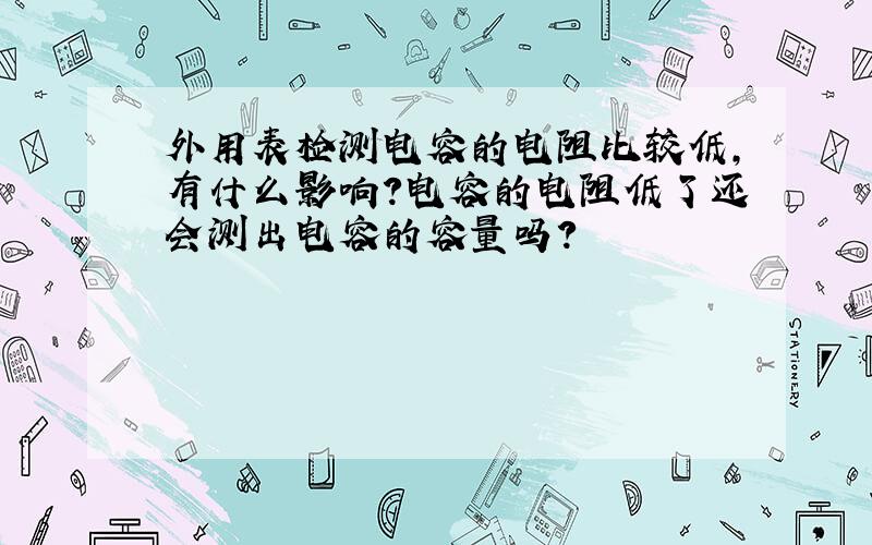 外用表检测电容的电阻比较低,有什么影响?电容的电阻低了还会测出电容的容量吗?