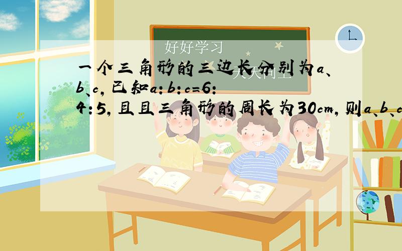 一个三角形的三边长分别为a、b、c,已知a：b:c=6：4:5,且且三角形的周长为30cm,则a、b、c各是多少?