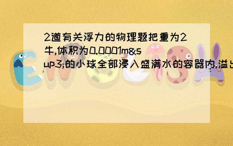 2道有关浮力的物理题把重为2牛,体积为0.0001m³的小球全部浸入盛满水的容器内,溢出的重力为 牛,小球受到