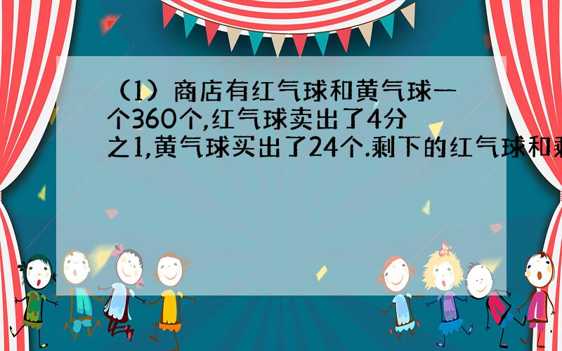 （1）商店有红气球和黄气球一个360个,红气球卖出了4分之1,黄气球买出了24个.剩下的红气球和剩下的黄气球的个数相等,