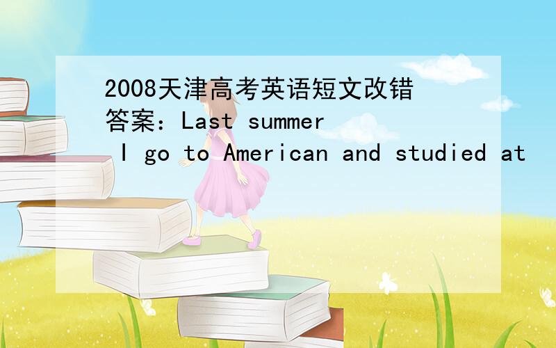 2008天津高考英语短文改错答案：Last summer I go to American and studied at