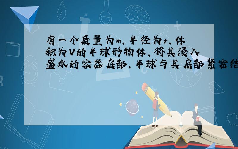 有一个质量为m,半径为r,体积为V的半球形物体,将其浸入盛水的容器底部,半球与其底部紧密结合.水的深度为H