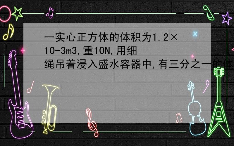 一实心正方体的体积为1.2×10-3m3,重10N,用细绳吊着浸入盛水容器中,有三分之一的体积露出水面