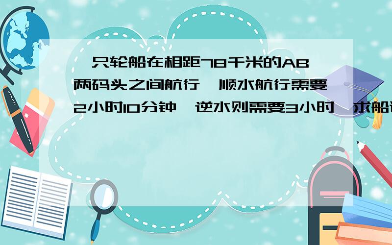 一只轮船在相距78千米的AB两码头之间航行,顺水航行需要2小时10分钟,逆水则需要3小时,求船速和水速