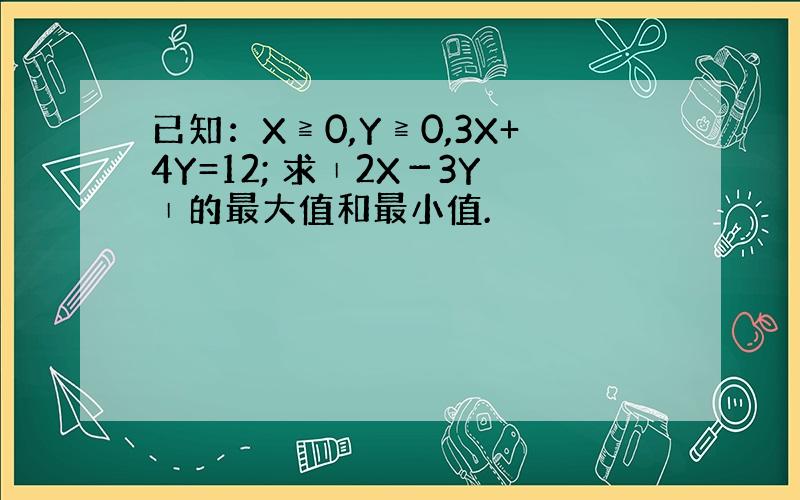 已知：X≧0,Y≧0,3X+4Y=12; 求∣2X－3Y∣的最大值和最小值.