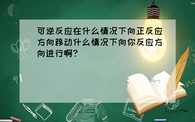 可逆反应在什么情况下向正反应方向移动什么情况下向你反应方向进行啊?