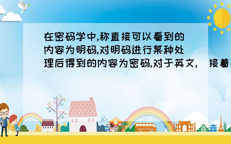 在密码学中,称直接可以看到的内容为明码,对明码进行某种处理后得到的内容为密码,对于英文,（接着看下