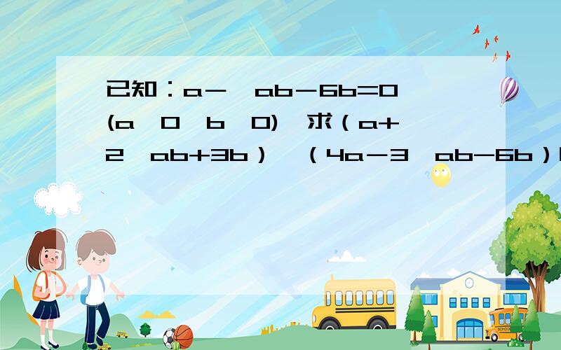 已知：a－√ab－6b=0,(a>0,b>0),求（a+2√ab+3b）÷（4a－3√ab-6b）的值.