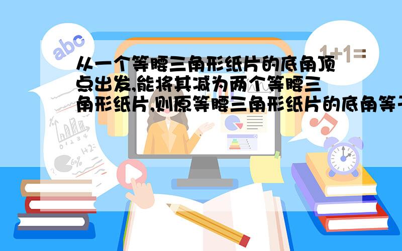 从一个等腰三角形纸片的底角顶点出发,能将其减为两个等腰三角形纸片,则原等腰三角形纸片的底角等于多少