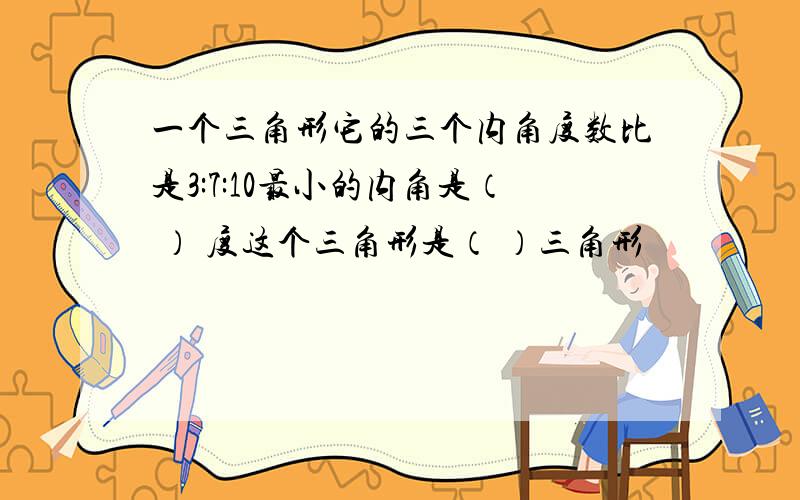 一个三角形它的三个内角度数比是3:7:10最小的内角是（ ） 度这个三角形是（ ）三角形