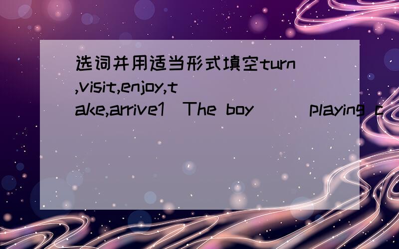 选词并用适当形式填空turn,visit,enjoy,take,arrive1)The boy ( )playing c