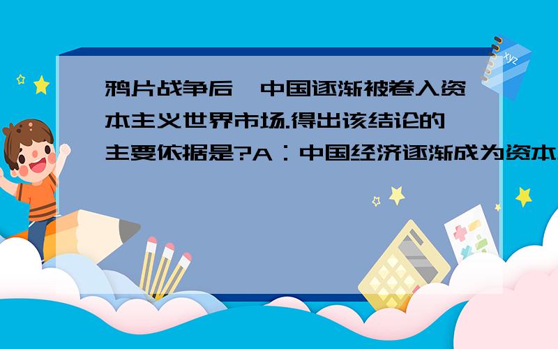 鸦片战争后,中国逐渐被卷入资本主义世界市场.得出该结论的主要依据是?A：中国经济逐渐成为资本主义...