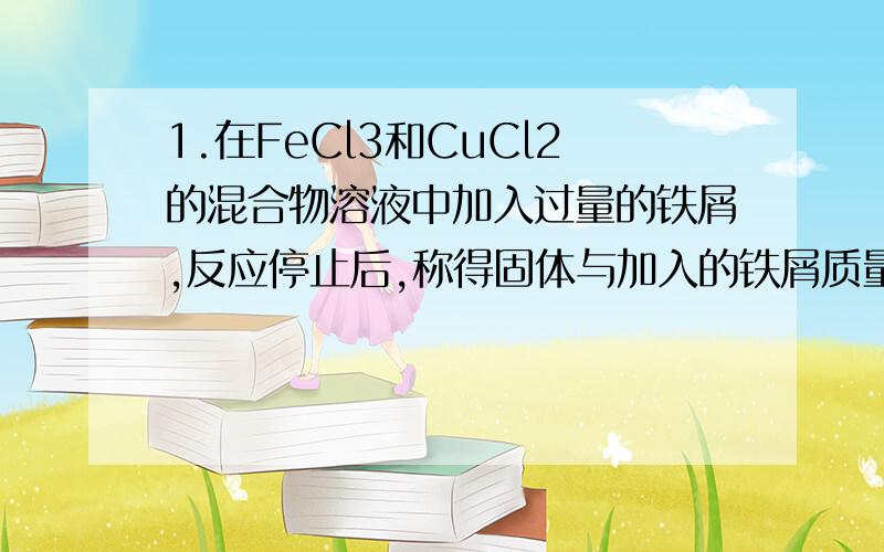 1.在FeCl3和CuCl2的混合物溶液中加入过量的铁屑,反应停止后,称得固体与加入的铁屑质量相等.原混合物溶液中FeC