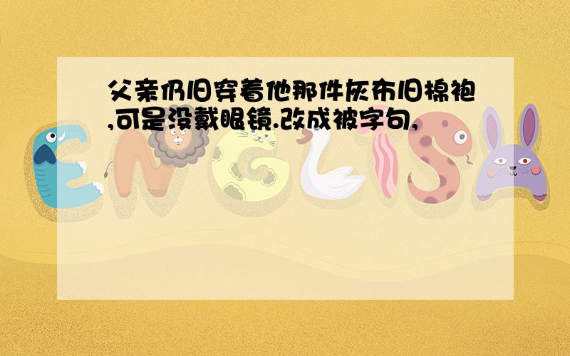 父亲仍旧穿着他那件灰布旧棉袍,可是没戴眼镜.改成被字句,