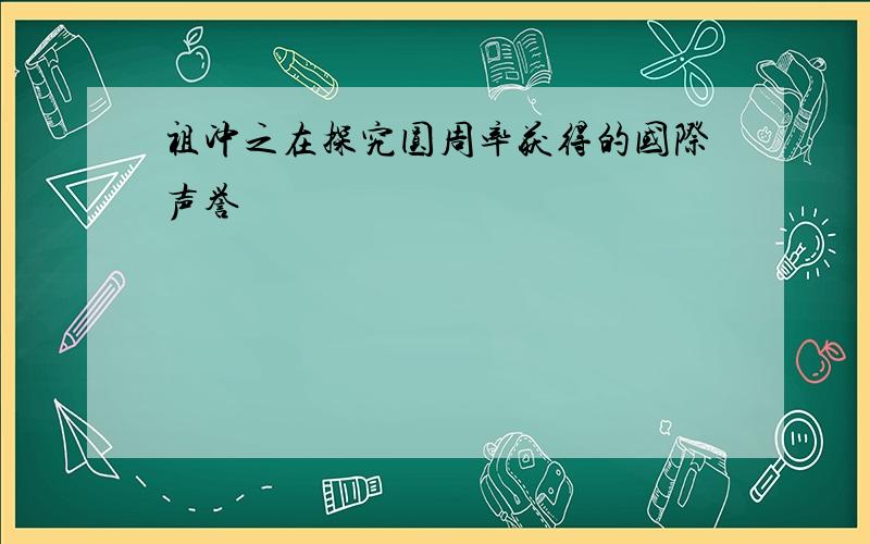 祖冲之在探究圆周率获得的国际声誉