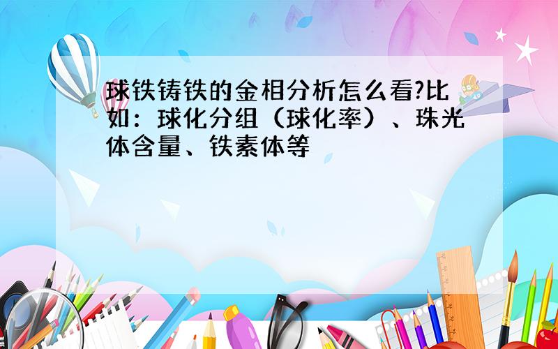 球铁铸铁的金相分析怎么看?比如：球化分组（球化率）、珠光体含量、铁素体等