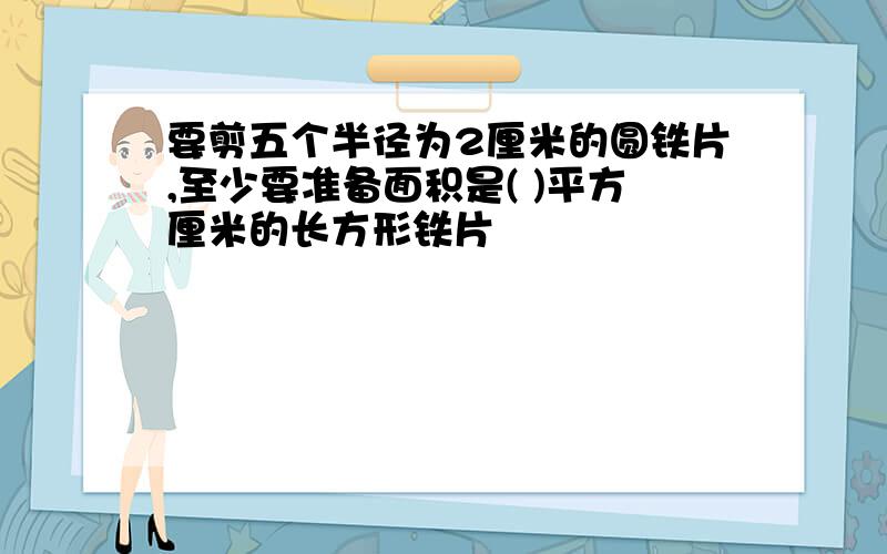 要剪五个半径为2厘米的圆铁片,至少要准备面积是( )平方厘米的长方形铁片