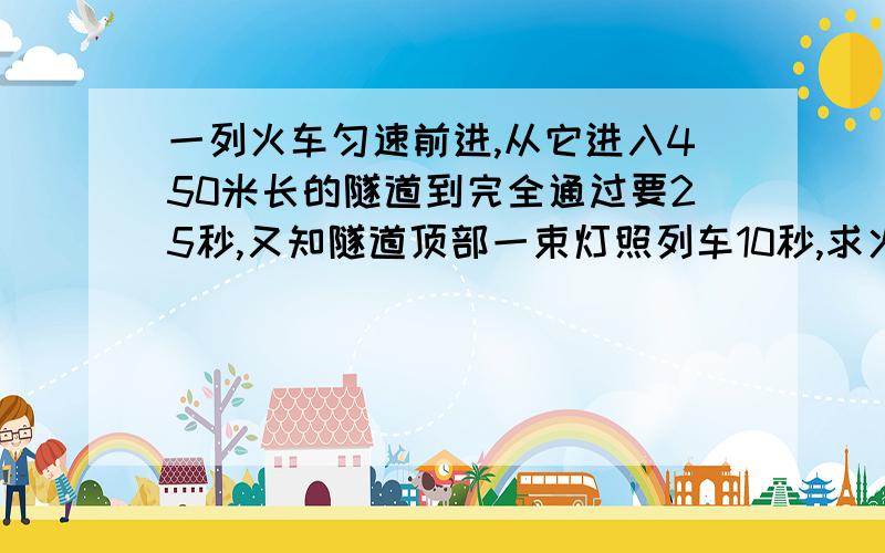 一列火车匀速前进,从它进入450米长的隧道到完全通过要25秒,又知隧道顶部一束灯照列车10秒,求火车长度是