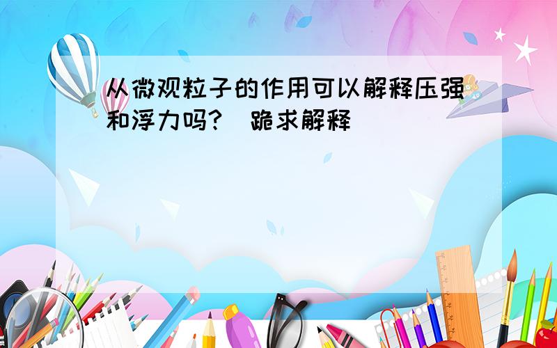 从微观粒子的作用可以解释压强和浮力吗?（跪求解释）