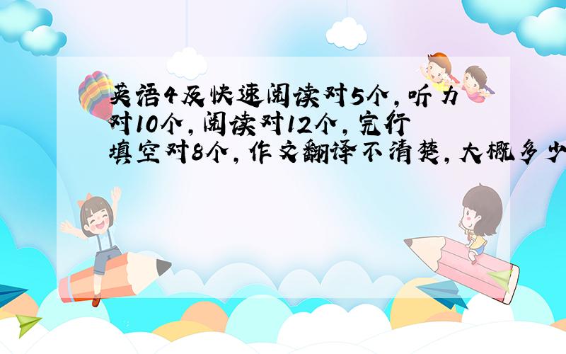 英语4及快速阅读对5个,听力对10个,阅读对12个,完行填空对8个,作文翻译不清楚,大概多少分啊