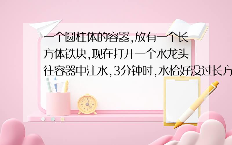 一个圆柱体的容器,放有一个长方体铁块,现在打开一个水龙头往容器中注水,3分钟时,水恰好没过长方体的顶面,又过了18分钟,