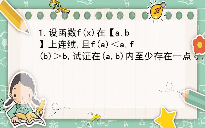 1.设函数f(x)在【a,b】上连续,且f(a)＜a,f(b)＞b,试证在(a,b)内至少存在一点ξ,使f（ξ）=ξ