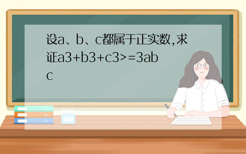 设a、b、c都属于正实数,求证a3+b3+c3>=3abc