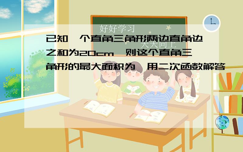 已知一个直角三角形两边直角边之和为20cm,则这个直角三角形的最大面积为,用二次函数解答