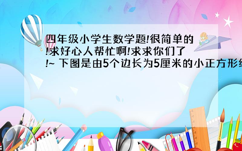 四年级小学生数学题!很简单的!求好心人帮忙啊!求求你们了!~ 下图是由5个边长为5厘米的小正方形纸片重叠而成.每个小正方