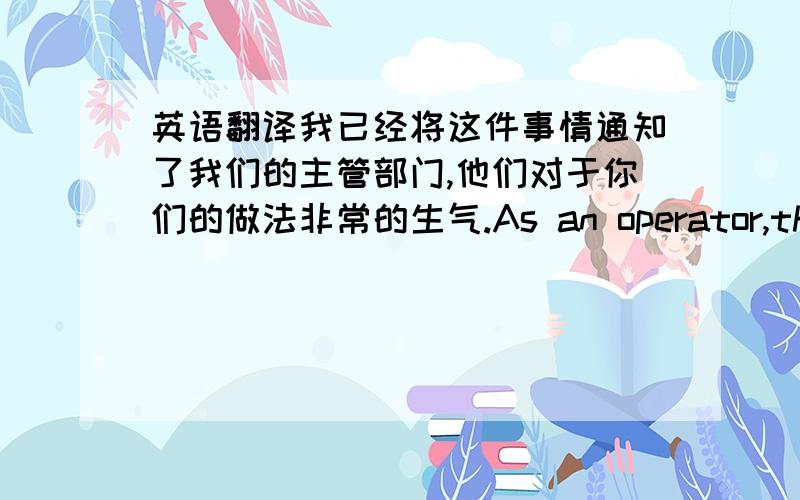 英语翻译我已经将这件事情通知了我们的主管部门,他们对于你们的做法非常的生气.As an operator,the mos