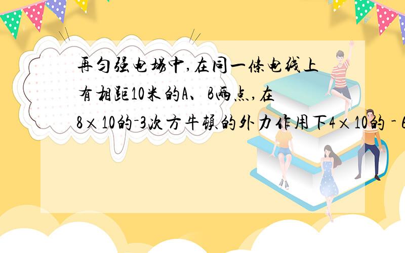 再匀强电场中,在同一条电线上有相距10米的A、B两点,在8×10的－3次方牛顿的外力作用下4×10的 - 6次方 C 的