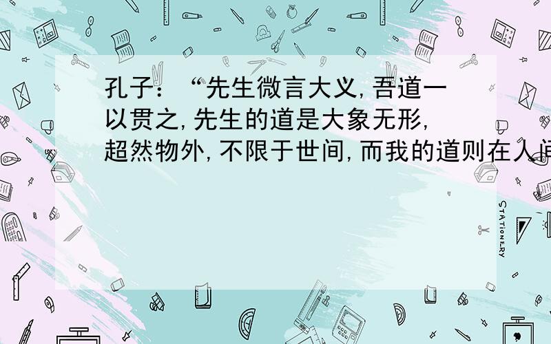 孔子：“先生微言大义,吾道一以贯之,先生的道是大象无形,超然物外,不限于世间,而我的道则在人间.”