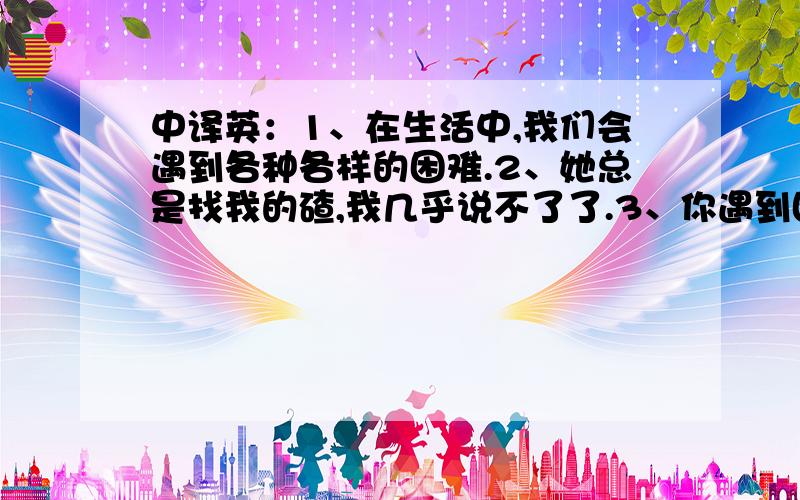 中译英：1、在生活中,我们会遇到各种各样的困难.2、她总是找我的碴,我几乎说不了了.3、你遇到困难的时候,我希望你能找我