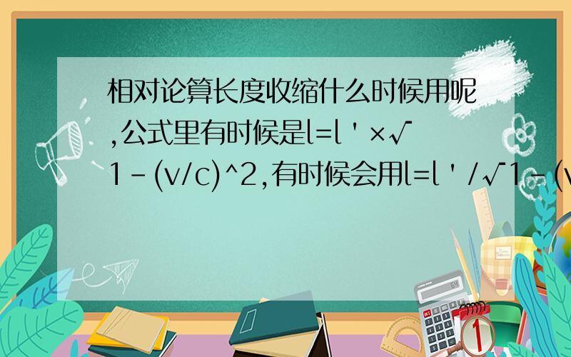 相对论算长度收缩什么时候用呢,公式里有时候是l=l＇×√1-(v/c)^2,有时候会用l=l＇/√1-(v/c)^2计算