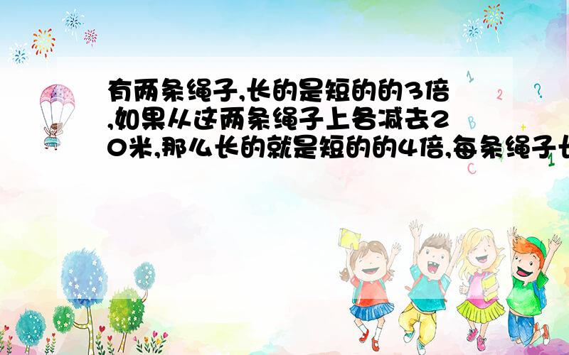 有两条绳子,长的是短的的3倍,如果从这两条绳子上各减去20米,那么长的就是短的的4倍,每条绳子长多少