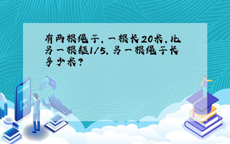 有两根绳子,一根长20米,比另一根短1/5,另一根绳子长多少米?