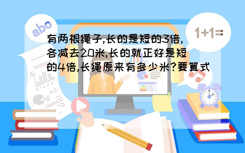 有两根绳子,长的是短的3倍,各减去20米,长的就正好是短的4倍,长绳原来有多少米?要算式