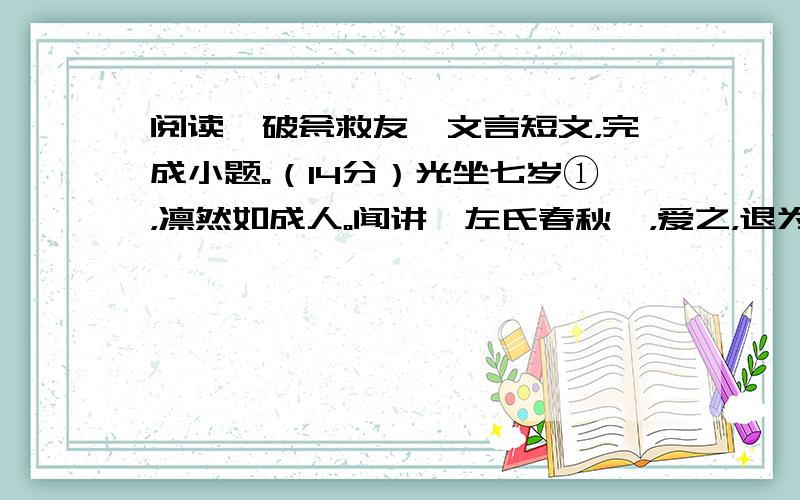 阅读《破瓮救友》文言短文，完成小题。（14分）光坐七岁①，凛然如成人。闻讲《左氏春秋》，爱之，退为家