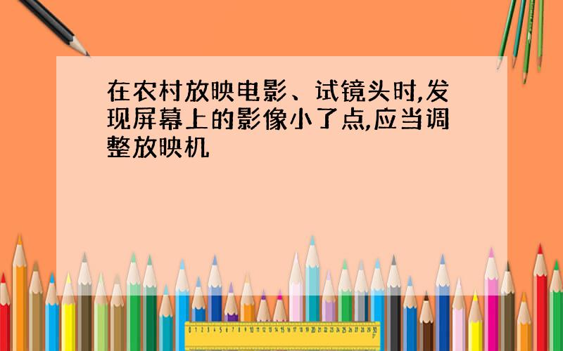 在农村放映电影、试镜头时,发现屏幕上的影像小了点,应当调整放映机