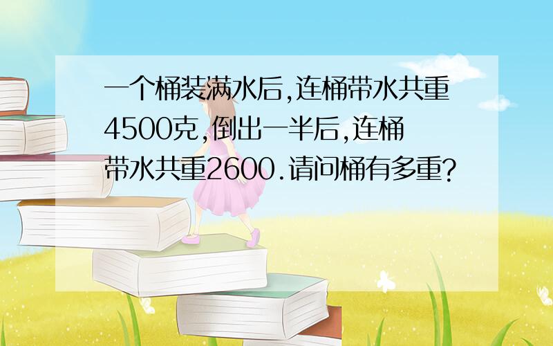 一个桶装满水后,连桶带水共重4500克,倒出一半后,连桶带水共重2600.请问桶有多重?