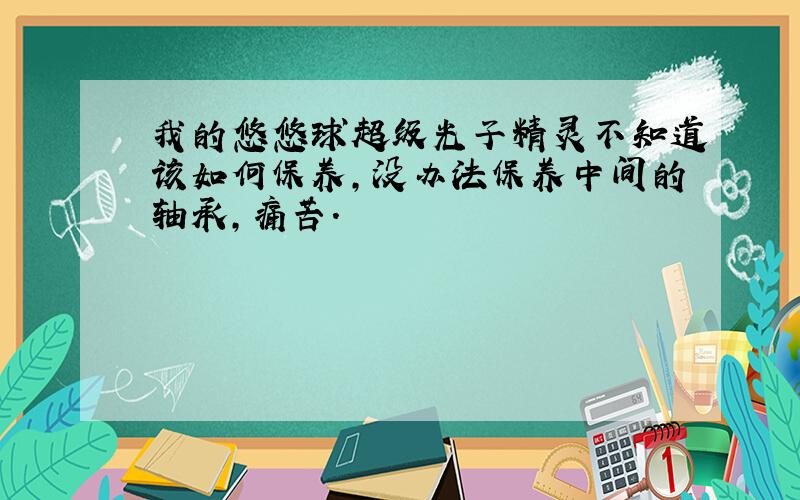 我的悠悠球超级光子精灵不知道该如何保养,没办法保养中间的轴承,痛苦.